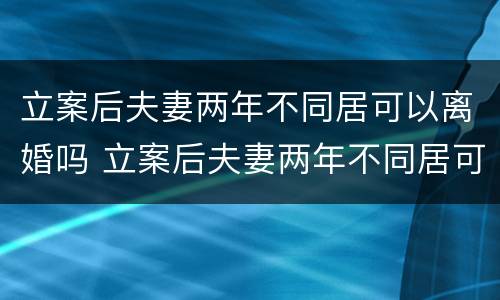 立案后夫妻两年不同居可以离婚吗 立案后夫妻两年不同居可以离婚吗知乎
