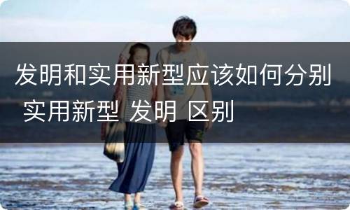 发明和实用新型应该如何分别 实用新型 发明 区别