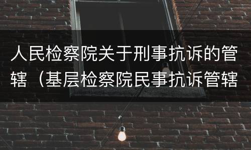 人民检察院关于刑事抗诉的管辖（基层检察院民事抗诉管辖）