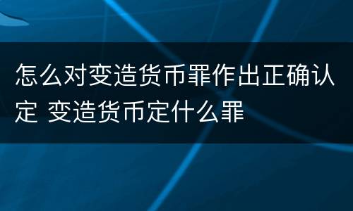 怎么对变造货币罪作出正确认定 变造货币定什么罪