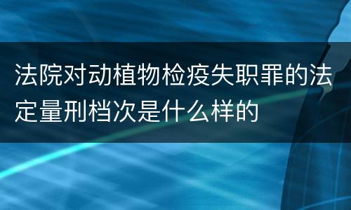 法院对动植物检疫失职罪的法定量刑档次是什么样的