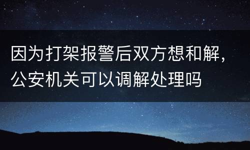 因为打架报警后双方想和解，公安机关可以调解处理吗