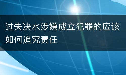 过失决水涉嫌成立犯罪的应该如何追究责任