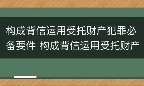 构成背信运用受托财产犯罪必备要件 构成背信运用受托财产犯罪必备要件有