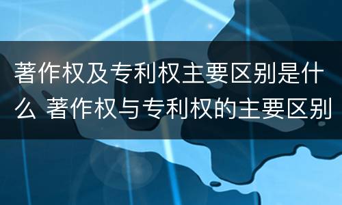著作权及专利权主要区别是什么 著作权与专利权的主要区别是什么