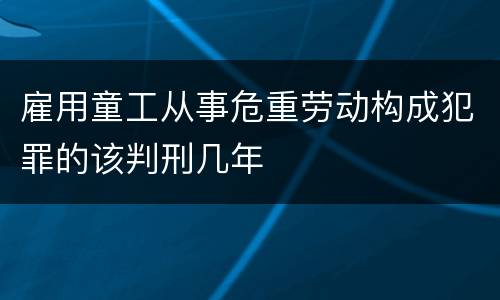 雇用童工从事危重劳动构成犯罪的该判刑几年