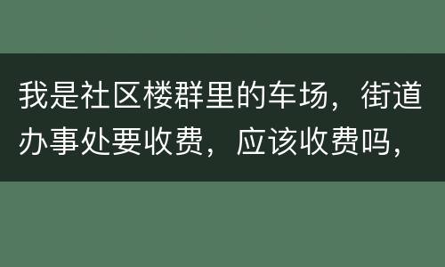 我是社区楼群里的车场，街道办事处要收费，应该收费吗，按什么标准收
