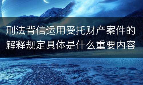 刑法背信运用受托财产案件的解释规定具体是什么重要内容
