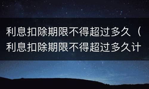 利息扣除期限不得超过多久（利息扣除期限不得超过多久计算）