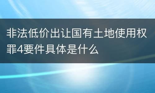 非法低价出让国有土地使用权罪4要件具体是什么