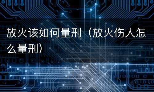 放火该如何量刑（放火伤人怎么量刑）