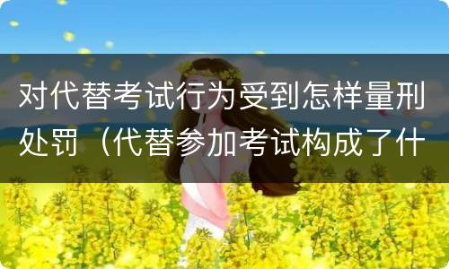 对代替考试行为受到怎样量刑处罚（代替参加考试构成了什么犯罪）