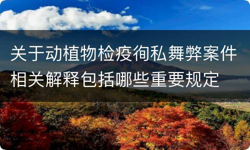 关于动植物检疫徇私舞弊案件相关解释包括哪些重要规定