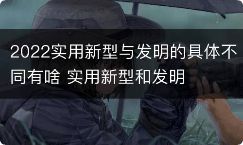 2022实用新型与发明的具体不同有啥 实用新型和发明