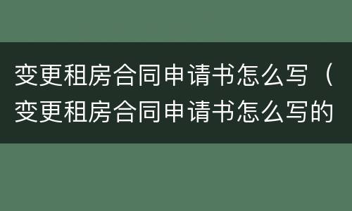 变更租房合同申请书怎么写（变更租房合同申请书怎么写的）