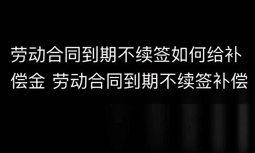 劳动合同到期不续签如何给补偿金 劳动合同到期不续签补偿协议