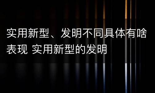 实用新型、发明不同具体有啥表现 实用新型的发明