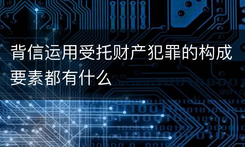 背信运用受托财产犯罪的构成要素都有什么
