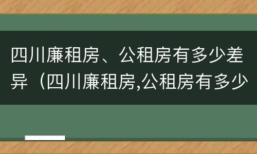 四川廉租房、公租房有多少差异（四川廉租房,公租房有多少差异呢）