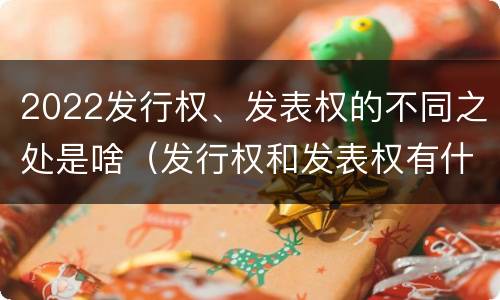 2022发行权、发表权的不同之处是啥（发行权和发表权有什么区别）