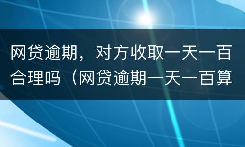 网贷逾期，对方收取一天一百合理吗（网贷逾期一天一百算是高利贷吗）