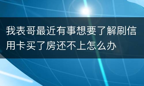 我表哥最近有事想要了解刷信用卡买了房还不上怎么办