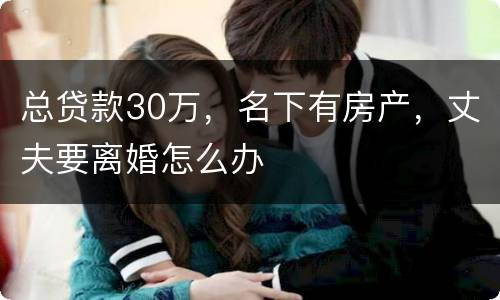 总贷款30万，名下有房产，丈夫要离婚怎么办