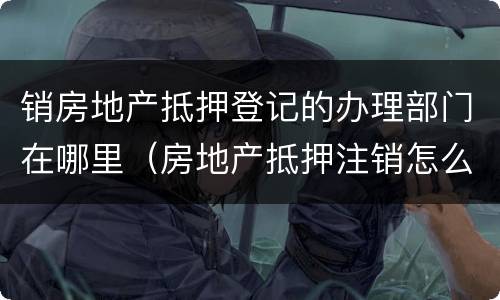销房地产抵押登记的办理部门在哪里（房地产抵押注销怎么办理）