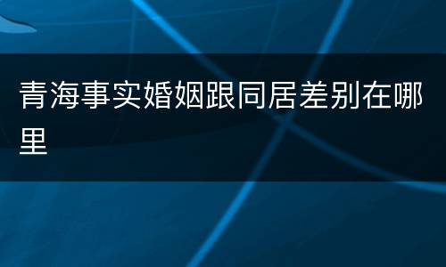 青海事实婚姻跟同居差别在哪里