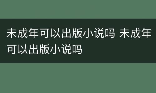 未成年可以出版小说吗 未成年可以出版小说吗