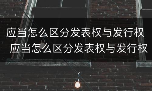 应当怎么区分发表权与发行权 应当怎么区分发表权与发行权的区别