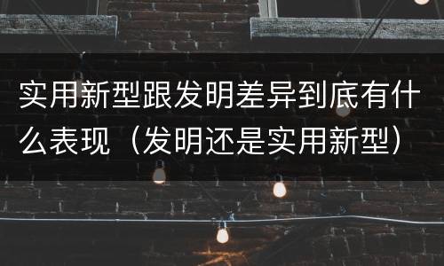 实用新型跟发明差异到底有什么表现（发明还是实用新型）