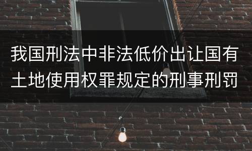 我国刑法中非法低价出让国有土地使用权罪规定的刑事刑罚内容是什么