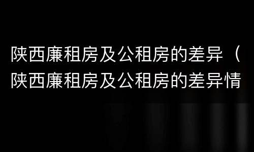 陕西廉租房及公租房的差异（陕西廉租房及公租房的差异情况）