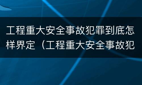 工程重大安全事故犯罪到底怎样界定（工程重大安全事故犯罪到底怎样界定责任）