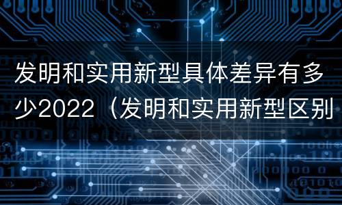 发明和实用新型具体差异有多少2022（发明和实用新型区别）