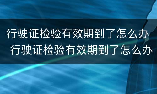 行驶证检验有效期到了怎么办 行驶证检验有效期到了怎么办理