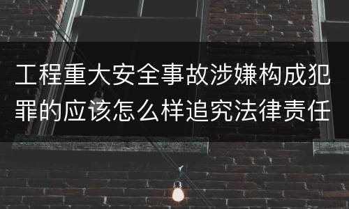 工程重大安全事故涉嫌构成犯罪的应该怎么样追究法律责任