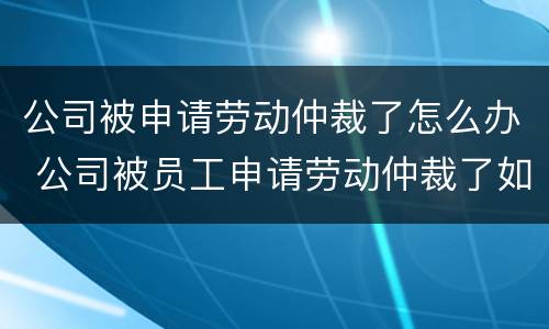 公司被申请劳动仲裁了怎么办 公司被员工申请劳动仲裁了如何应对