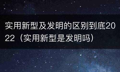 实用新型及发明的区别到底2022（实用新型是发明吗）
