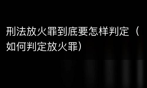 刑法放火罪到底要怎样判定（如何判定放火罪）