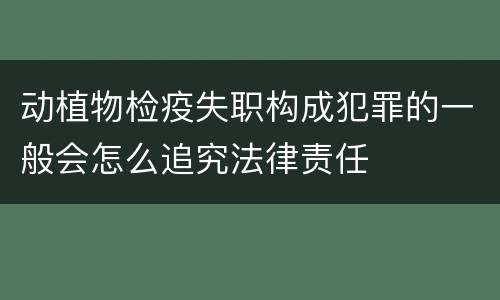 动植物检疫失职构成犯罪的一般会怎么追究法律责任