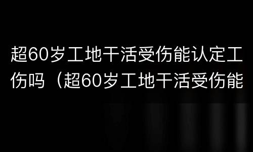 超60岁工地干活受伤能认定工伤吗（超60岁工地干活受伤能认定工伤吗为什么）
