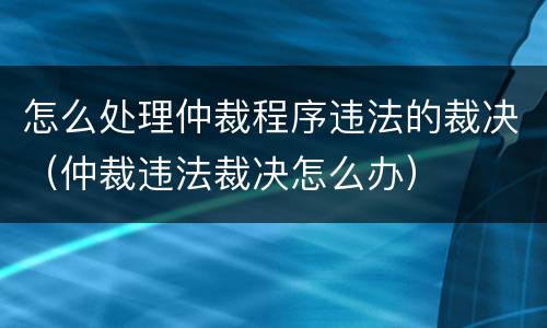 怎么处理仲裁程序违法的裁决（仲裁违法裁决怎么办）