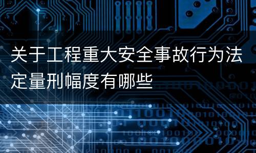 关于工程重大安全事故行为法定量刑幅度有哪些