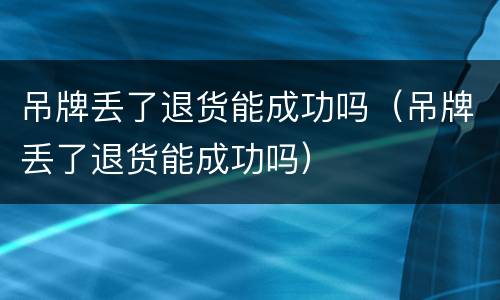 吊牌丢了退货能成功吗（吊牌丢了退货能成功吗）