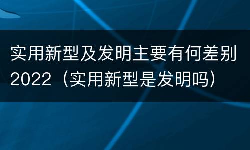 实用新型及发明主要有何差别2022（实用新型是发明吗）