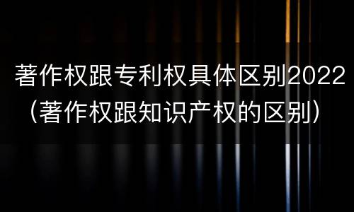 著作权跟专利权具体区别2022（著作权跟知识产权的区别）