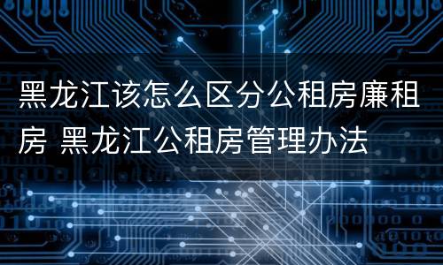 黑龙江该怎么区分公租房廉租房 黑龙江公租房管理办法