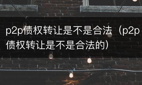 p2p债权转让是不是合法（p2p债权转让是不是合法的）
